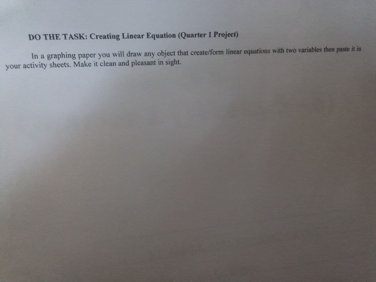 DO THE TASK: Creating Linear Equation (Quarter 1 Project)
In a graphing paper you will draw any object that create/form linear equations with two variables then paste it in
your activity sheets. Make it clean and pleasant in sight.
