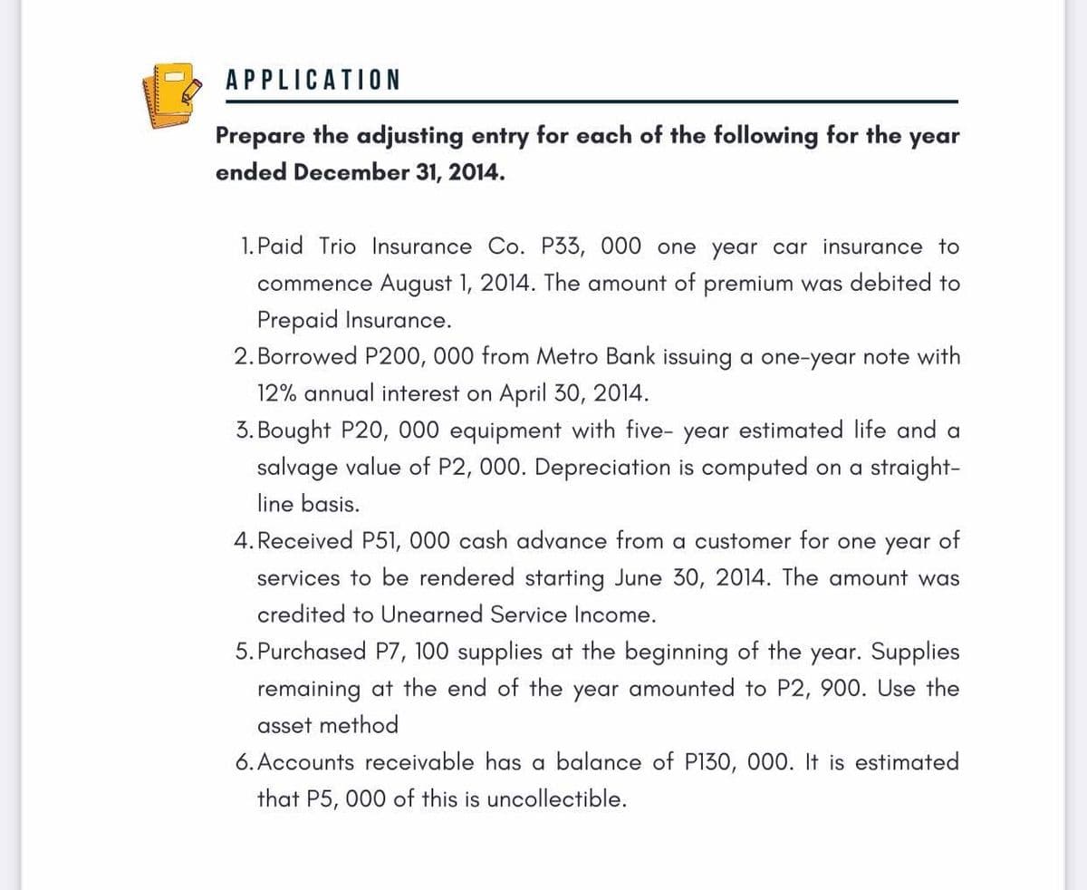 APPLICATION
Prepare the adjusting entry for each of the following for the year
ended December 31, 2014.
1. Paid Trio Insurance Co. P33, 000 one year car insurance to
commence August 1, 2014. The amount of premium was debited to
Prepaid Insurance.
2. Borrowed P200, 000 from Metro Bank issuing a one-year note with
12% annual interest on April 30, 2014.
3. Bought P20, 000 equipment with five- year estimated life and a
salvage value of P2, 000. Depreciation is computed on a straight-
line basis.
4. Received P51, 000 cash advance from a customer for one year of
services to be rendered starting June 30, 2014. The amount was
credited to Unearned Service Income.
5. Purchased P7, 100 supplies at the beginning of the year. Supplies
remaining at the end of the year amounted to P2, 900. Use the
asset method
6. Accounts receivable has a balance of P130, 000. It is estimated
that P5, 000 of this is uncollectible.
