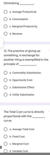 Diminishing
a. Average Productivity
b. Consumption
C. Marginal Productivity
d. Revenue
12. The practice of giving up
something, in exchange for
another thing is exemplified in the
principle of
O a. Commodity Substitution
b. Opportunity Cost
O . Substitution Effect
O d. Utility Substitution
The Total Cost curve is directly
proportional with the,
curve.
a. Average Total Cost
b. Fixed Cost
c. Marginal Cost
d. Variable Cost
