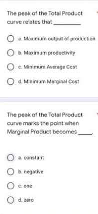 The peak of the Total Product
curve relates that
O a. Maximum output of production
O b. Maximum productivity
c. Minimum Average Cost
d. Minimum Marginal Cost
The peak of the Total Product
curve marks the point when
Marginal Product becomes.
O a. constant
b. negative
O c. one
O d. zero
