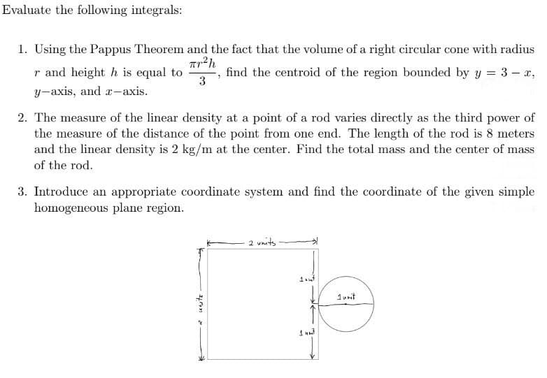 Evaluate the following integrals:
1. Using the Pappus Theorem and the fact that the volume of a right circular cone with radius
r and height h is equal to
find the centroid of the region bounded by y = 3- x,
y-axis, and a-axis.
2. The measure of the linear density at a point of a rod varies directly as the third power of
the measure of the distance of the point from one end. The length of the rod is 8 meters
and the linear density is 2 kg/m at the center. Find the total mass and the center of mass
of the rod.
3. Introduce an appropriate coordinate system and find the coordinate of the given simple
homogeneous plane region.
2 units
1unit
