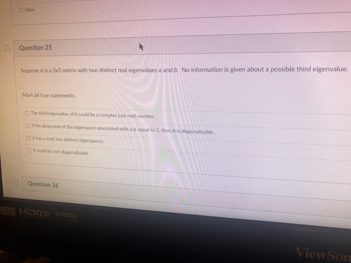 O False
Question 25
Suppose A is a 3x3 matrix with two distinct real eigenvalues a and b. No information is given about a possible third eigenvalue.
Mark all true statements.
The third eigenvalue of A could be a complex (not real) number.
If the dimension of the eigenspace associated with a is equal to 2, then A is diagonalizable.
A has a least two distinct eigenspaces.
A could be non-diagonalizable.
Question 26
LED HDMI 1080p
ViewSom