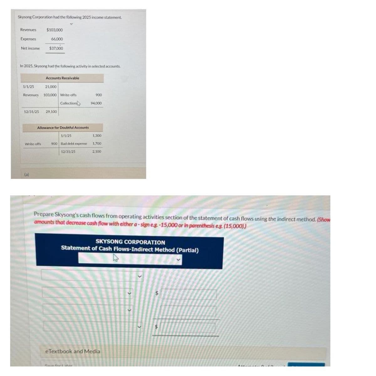 Skysong Corporation had the following 2025 income statement.
Revenues
Expenses
Net income
In 2025, Skysong had the following activity in selected accounts.
1/1/25
12/31/25
$103,000
66,000
$37,000
Revenues 103,000 Write-offs
Collections
Write-offs
(a)
Accounts Receivable
21,000
29,100
Allowance for Doubtful Accounts
1/1/25
900 Bad debt expense
12/31/25
900
94,000
1,300
1,700
2,100
Prepare Skysong's cash flows from operating activities section of the statement of cash flows using the indirect method. (Show
amounts that decrease cash flow with either a-sign e.g.-15,000 or in parenthesis eg. (15,000))
SKYSONG CORPORATION
Statement of Cash Flows-Indirect Method (Partial)
eTextbook and Medial
$