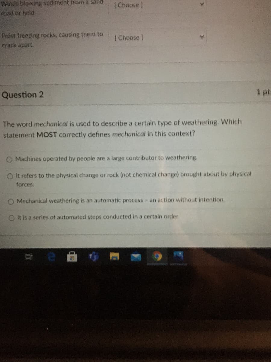 Winds blowing sediment from a sand
road or held.
|Choose]
Frost freezing rocks, causing them to
crack apart.
( Choose )
Question 2
1 pt-
The word mechanical is used to describe a certain type of weathering. Which
statement MOST correctly defines mechanical in this cotext?
O Machines operated by people are a large contributor to weathering.
OIt refers to the physical change or rock (not chemical change) brought about by physical
forces.
Mechanical weathering is an automatic process an action without intention.
O It is a series of automated steps conducted in a certain order.
