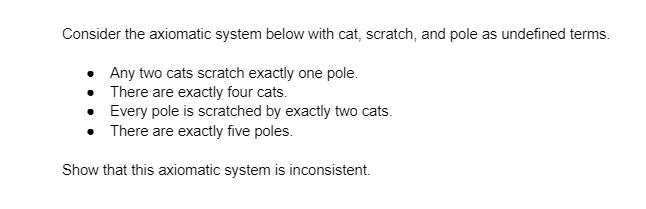 Consider the axiomatic system below with cat, scratch, and pole as undefined terms.
Any two cats scratch exactly one pole.
There are exactly four cats.
• Every pole is scratched by exactly two cats.
• There are exactly five poles.
Show that this axiomatic system is inconsistent.
