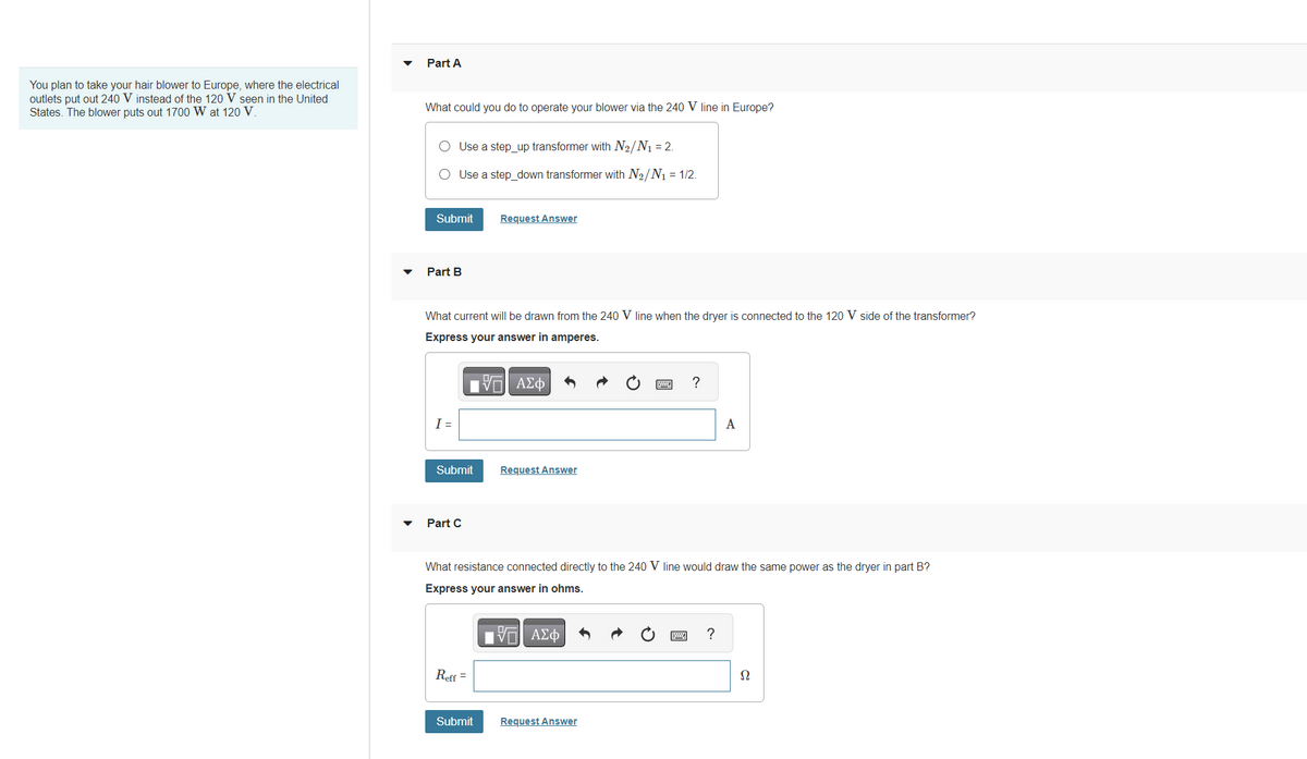 You plan to take your hair blower to Europe, where the electrical
outlets put out 240 V instead of the 120 V seen in the United
States. The blower puts out 1700 W at 120 V.
Part A
What could you do to operate your blower via the 240 V line in Europe?
Use a step up transformer with N₂/N₁ = 2.
Use a step_down transformer with N₂/N₁ = 1/2.
Submit
Part B
I =
What current will be drawn from the 240 V line when the dryer is connected to the 120 V side of the transformer?
Express your answer in amperes.
Submit
Part C
Request Answer
Reff =
Submit
VO
ΑΣΦ
Request Answer
What resistance connected directly to the 240 V line would draw the same power as the dryer in part B?
Express your answer in ohms.
VE ΑΣΦΑ
?
Request Answer
A
?
Ω