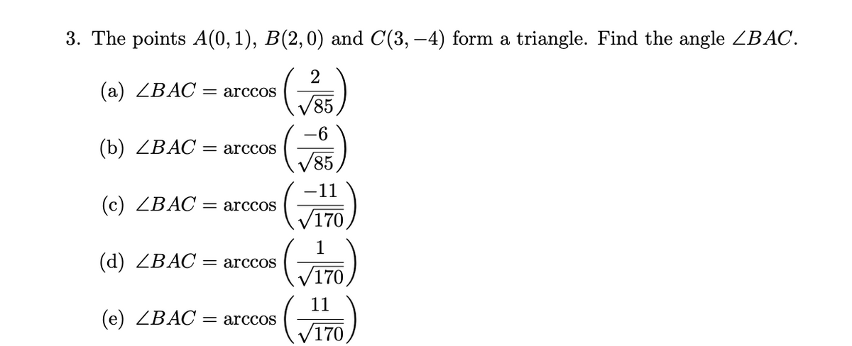 3. The points A(0, 1), B(2,0) and C(3,-4) form a triangle. Find the angle ZBAC.
2
(a) ∠BAC = arccoS
√85
(b) ∠BAC = arccoS
(c) ∠BAC = arccoS
(d) ∠BAC = arccoS
(e) ∠BAC = arccoS
√85
155
-11
V170