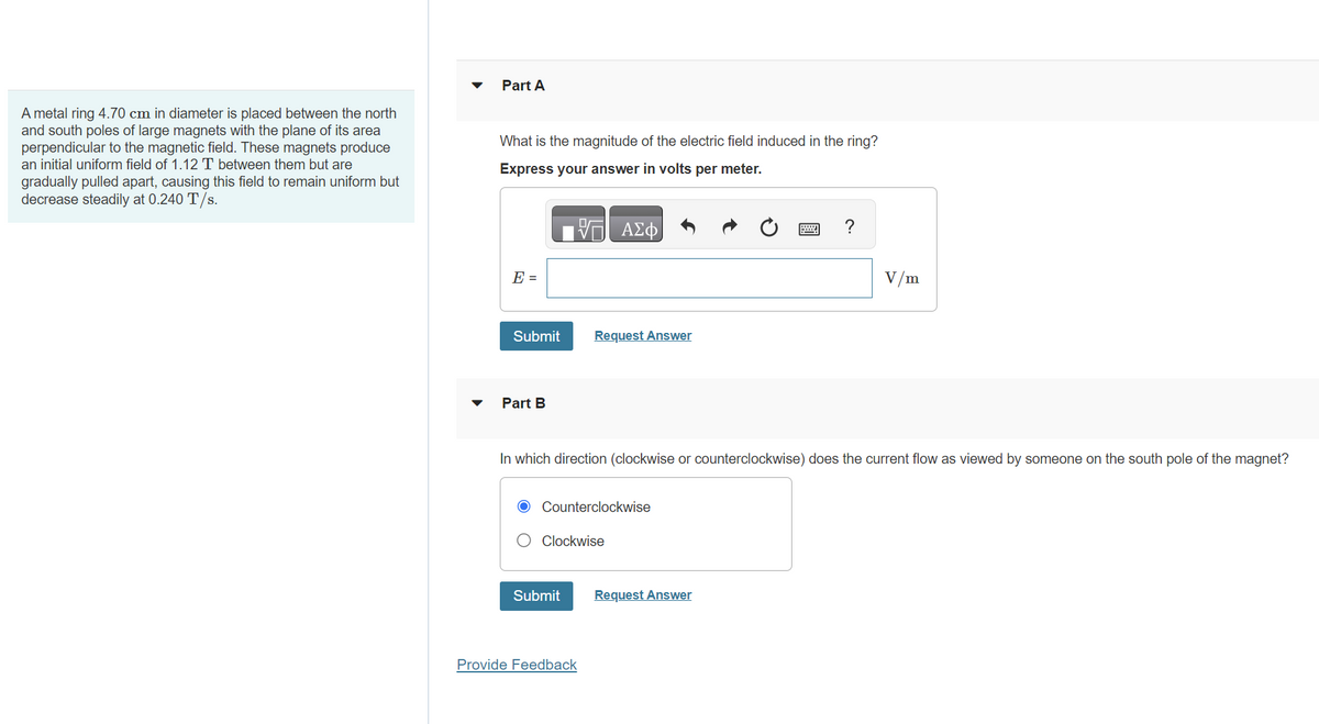 A metal ring 4.70 cm in diameter is placed between the north
and south poles of large magnets with the plane of its area
perpendicular to the magnetic field. These magnets produce
an initial uniform field of 1.12 T between them but are
gradually pulled apart, causing this field to remain uniform but
decrease steadily at 0.240 T/s.
▼
Part A
What is the magnitude of the electric field induced in the ring?
Express your answer in volts per meter.
E =
Submit
Part B
VO
Submit
ΑΣΦ
Request Answer
Counterclockwise
Clockwise
Provide Feedback
In which direction (clockwise or counterclockwise) does the current flow as viewed by someone on the south pole of the magnet?
****
Request Answer
?
V/m