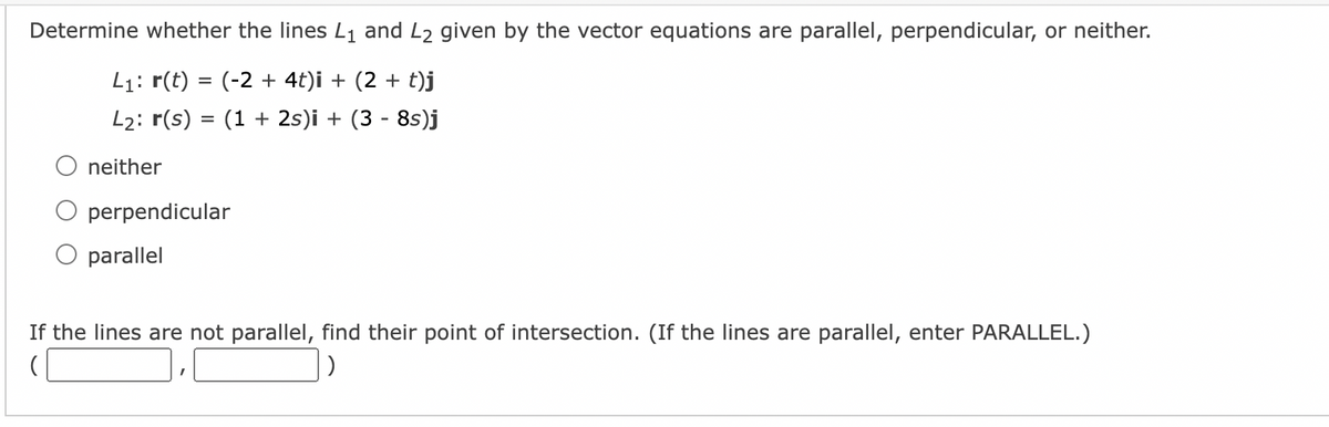 Determine whether the lines L₁ and L2 given by the vector equations are parallel, perpendicular, or neither.
L₁: r(t) = (-2 + 4t)i + (2 + t)j
L₂: r(s) = (1 + 2s)i + (3 - 8s)j
neither
perpendicular
parallel
If the lines are not parallel, find their point of intersection. (If the lines are parallel, enter PARALLEL.)
(