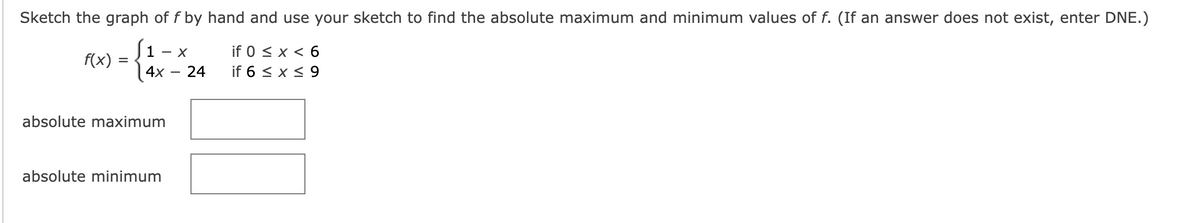 Sketch the graph of f by hand and use your sketch to find the absolute maximum and minimum values of f. (If an answer does not exist, enter DNE.)
if 0 ≤ x < 6
if 6 ≤ x ≤ 9
f(x) =
=
1 - X
4x
absolute maximum
absolute minimum
24