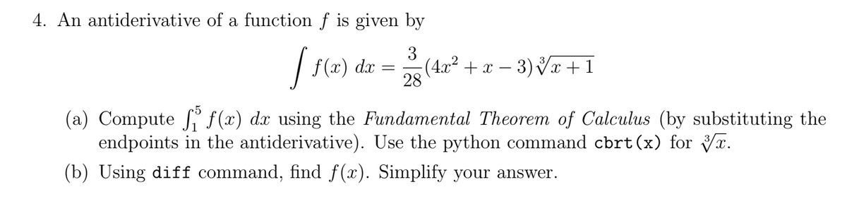 4. An antiderivative of a function f is given by
3
-(4x² + x − 3) √√x + 1
28
J₁
f(x) dx
=
(a) Compute f(x) dx using the Fundamental Theorem of Calculus (by substituting the
endpoints in the antiderivative). Use the python command cbrt (x) for x.
(b) Using diff command, find f(x). Simplify your answer.