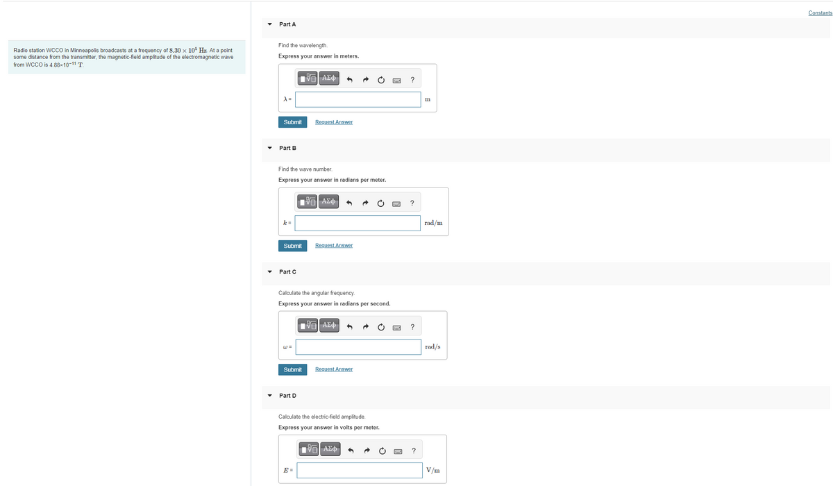 Radio station WCCO in Minneapolis broadcasts at a frequency of 8.30 x 105 Hz. At a point
some distance from the transmitter, the magnetic-field amplitude of the electromagnetic wave
from WCCO is 4.88×10-11 T.
Part A
Find the wavelength.
Express your answer in meters.
λ =
Submit
Part B
k=
Find the wave number.
Express your answer in radians per meter.
Submit
Part C
[5] ΑΣΦ
Submit
Part D
Request Answer
IV—| ΑΣΦ
Calculate the angular frequency.
Express your answer in radians per second.
E =
Request Answer
IVE| ΑΣΦ
Request Answer
Calculate the electric-field amplitude.
Express your answer in volts per meter.
15| ΑΣΦ
?
?
?
?
m
rad/m
rad/s
V/m
Constants