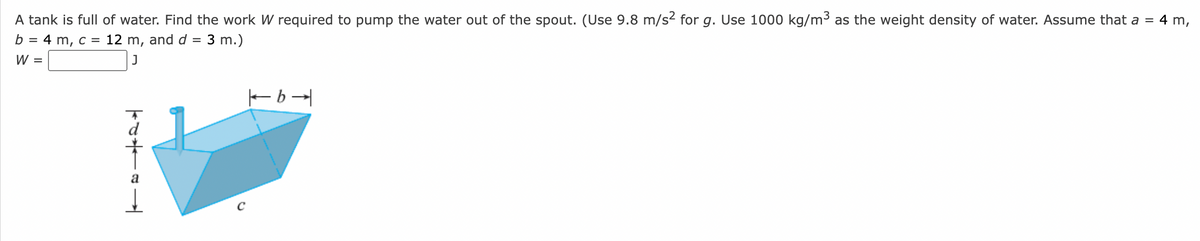 A tank is full of water. Find the work W required to pump the water out of the spout. (Use 9.8 m/s² for g. Use 1000 kg/m³ as the weight density of water. Assume that a = 4 m,
b = 4 m, c = 12 m, and d = 3 m.)
J
W
=
TA
a
b→