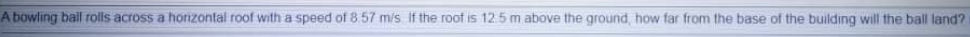 A bowling bail rolls across a horizontal roof with a speed of 8.57 m/s If the roof is 12 5 m above the ground, how far from the base of the building will the ball land?
