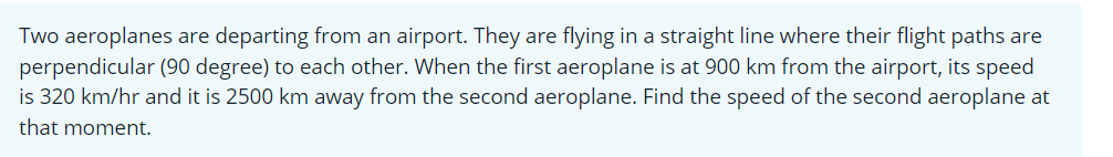 Two aeroplanes are departing from an airport. They are flying in a straight line where their flight paths are
perpendicular (90 degree) to each other. When the first aeroplane is at 900 km from the airport, its speed
is 320 km/hr and it is 2500 km away from the second aeroplane. Find the speed of the second aeroplane at
that moment.
