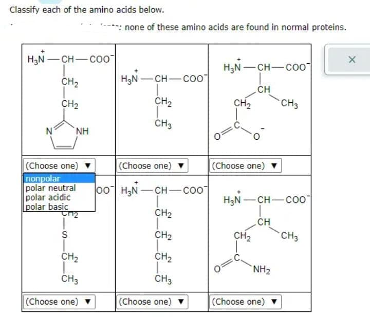 Classify each of the amino acids below.
H₂N -CH-COO
N
CH₂
CH₂
NH
(Choose one)
nonpolar
polar neutral
polar acidic
polar basic
पार
S
CH₂
CH3
(Choose one) ▼
*: none of these amino acids are found in normal proteins.
H₂N-CH-COO
CH₂
CH3
(Choose one)
00 H₂N-CH-COO
__________
CH₂
CH₂
CH₂
CH3
(Choose one)
H₂N-
CH₂
CH-COO
(Choose one)
CH₂
CH
0=C
H₂N-CH-COO
CH
NH₂
CH3
(Choose one)
CH3
X