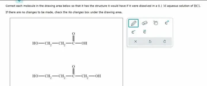 Correct each molecule in the drawing area below so that it has the structure it would have if it were dissolved in a 0.1 M aqueous solution of HCI.
If there are no changes to be made, check the No changes box under the drawing area.
HO–CH,—CH,
OH
HO–CH,—CH, -C-CH₂- SOH
A
C™
:0