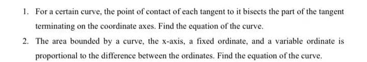 1. For a certain curve, the point of contact of each tangent to it bisects the part of the tangent
terminating on the coordinate axes. Find the equation of the curve.
2. The area bounded by a curve, the x-axis, a fixed ordinate, and a variable ordinate is
proportional to the difference between the ordinates. Find the equation of the curve.