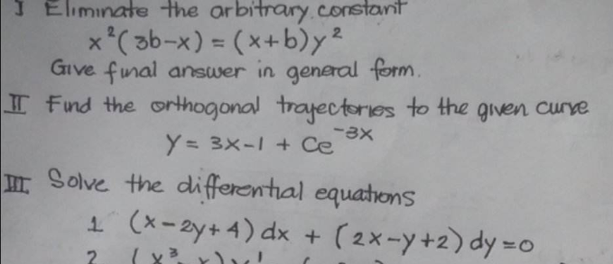 J Eliminate the arbitrary constant
x² (3b-x) = (x+b)y²
Give final answer in general form.
IT Find the orthogonal trajectories to the given curve
Y= 3x-1 + Ce
-3x
III.
Solve the differential equations
1 (x-2y+4) dx + (2x-y+2) dy=0
2
(x³ x) x