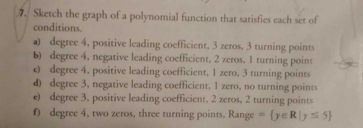 7. Sketch the graph of a polynomial function that satisfies each set of
conditions.
a) degree 4, positive leading coefficient, 3 zeros, 3 turning points
b) degree 4, negative leading coefficient, 2 zeros, 1 turning point
c) degree 4, positive leading coefficient, 1 zero, 3 turning points
d) degree 3, negative leading coefficient, 1 zero, no turning points
e) degree 3, positive leading coefficient, 2 zeros, 2 turning points
f) degree 4, two zeros, three turning points, Range = {yeR|ys 5}
