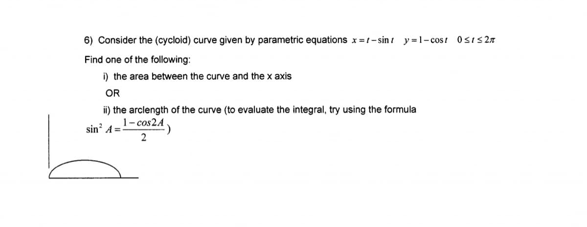 6) Consider the (cycloid) curve given by parametric equations x = t- sin t y = 1- cost 0sis 27
Find one of the following:
i) the area between the curve and the x axis
OR
ii) the arclength of the curve (to evaluate the integral, try using the formula
1- cos2A
sin? A =
