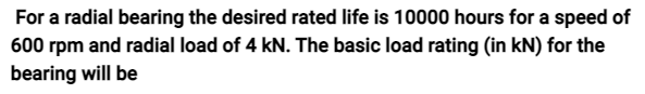 For a radial bearing the desired rated life is 10000 hours for a speed of
600 rpm and radial load of 4 kN. The basic load rating (in kN) for the
bearing will be