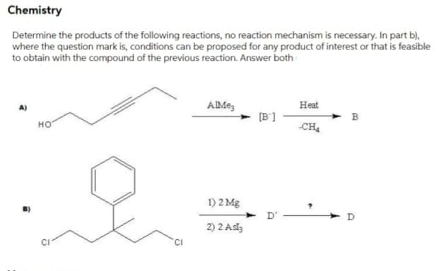 Chemistry
Determine the products of the following reactions, no reaction mechanism is necessary. In part b),
where the question mark is, conditions can be proposed for any product of interest or that is feasible
to obtain with the compound of the previous reaction. Answer both
AIMe,
Heat
[B']
но
-CH4
1) 2 Mg
D'
D
2) 2 Aslz
CI
