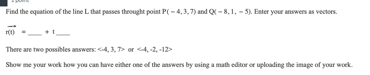 Find the equation of the line L that passes throught point P ( – 4, 3, 7) and Q( – 8, 1, − 5). Enter your answers as vectors.
r(t)
=
+ t
There are two possibles answers: <-4, 3, 7> or <-4, -2, -12>
Show me your work how you can have either one of the answers by using a math editor or uploading the image of your work.