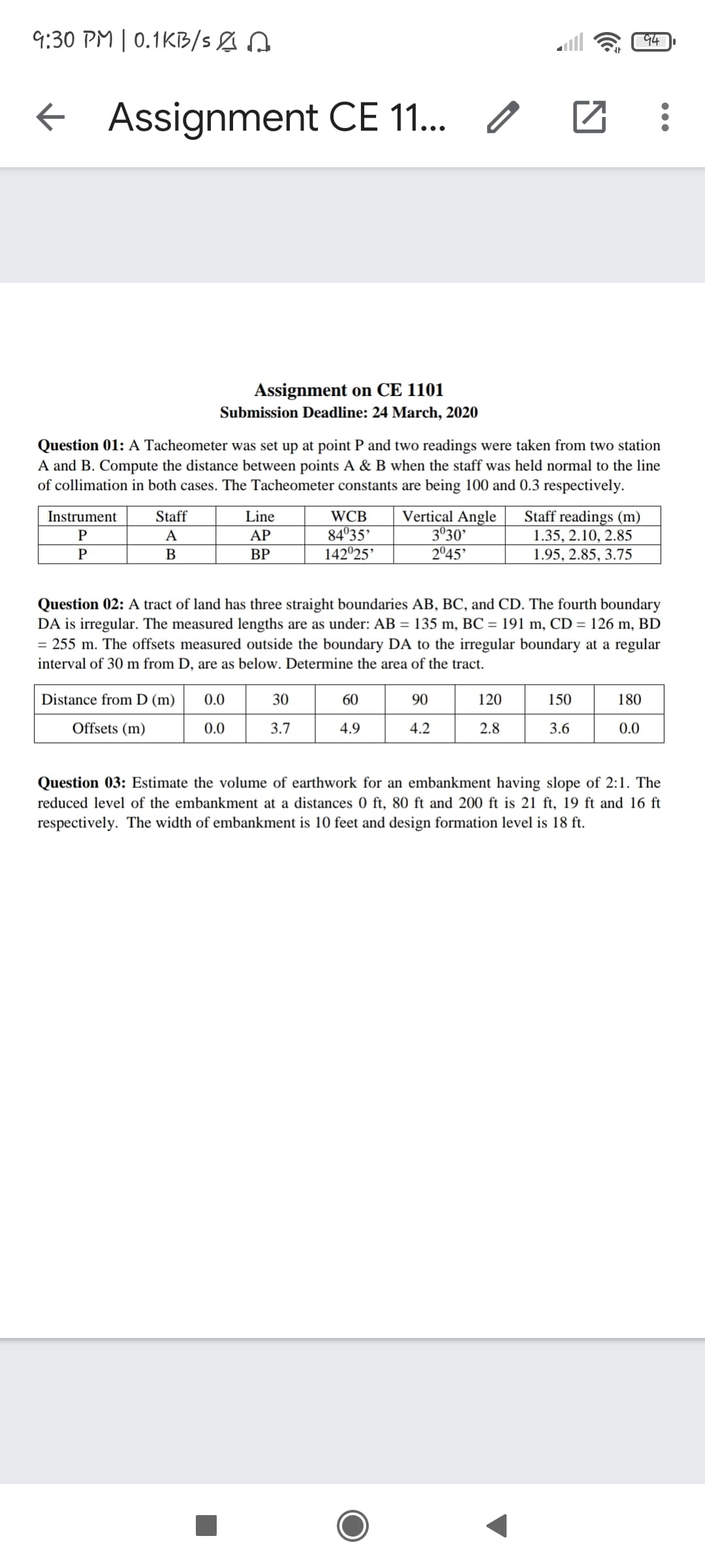 9:30 PM | 0.1KB/S&
94
+ Assignment CE 11.
Assignment on CE 1101
Submission Deadline: 24 March, 2020
Question 01: A Tacheometer was set up at point P and two readings were taken from two station
A and B. Compute the distance between points A & B when the staff was held normal to the line
of collimation in both cases. The Tacheometer constants are being 100 and 0.3 respectively.
Vertical Angle
3°30'
2°45'
Staff readings (m)
1.35, 2.10, 2.85
1.95, 2.85, 3.75
Instrument
Staff
Line
WCB
84°35'
142°25'
A
AP
P
В
ВР
Question 02: A tract of land has three straight boundaries AB, BC, and CD. The fourth boundary
DA is irregular. The measured lengths are as under: AB = 135 m, BC = 191 m, CD = 126 m, BD
= 255 m. The offsets measured outside the boundary DA to the irregular boundary at a regular
interval of 30 m from D, are as below. Determine the area of the tract.
Distance from D (m)
0.0
30
60
90
120
150
180
Offsets (m)
0.0
3.7
4.9
4.2
2.8
3.6
0.0
Question 03: Estimate the volume of earthwork for an embankment having slope of 2:1. The
reduced level of the embankment at a distances 0 ft, 80 ft and 200 ft is 21 ft, 19 ft and 16 ft
respectively. The width of embankment is 10 feet and design formation level is 18 ft.
