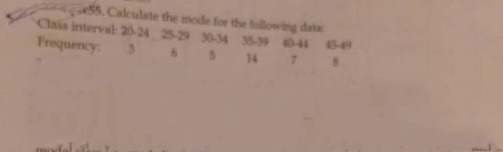 e55. Calculate the mode for the following data:
Clais interval: 20-24 25-29 30-34 35-39 40-44 45-49
Frequency:
3.
6 5 14 7 8
