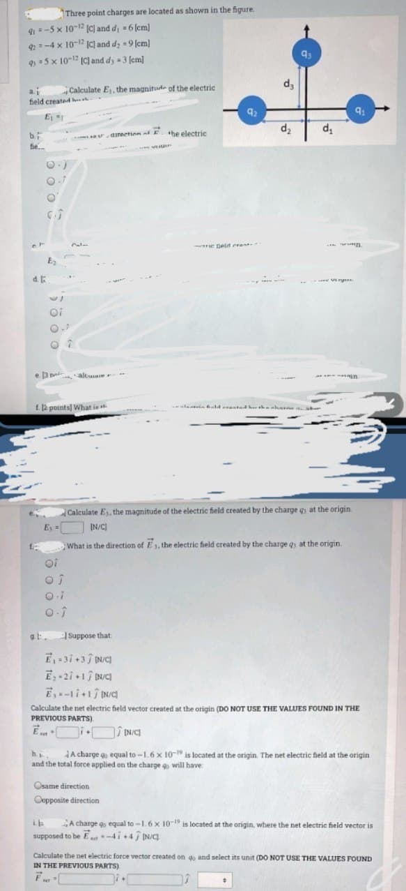 Three point charges are located as shown in the figure.
9=-5 x 10-12 IC) and d = 6 (cm]
2=-4 x 10-2 (C] and d; =9 cm]
=5 x 1012 (C and dy =3 (em]
9
da
Calculate E, the magnitude of the electric
a.i
field created h
92
E
d,
1.
b.
- -directinn at E. he electric
fie.
re Deld crent.
n
d. E
Oi
e 3 pi
altuser **
£. 12 points] What is
Calculate Es, the magnitude of the electric field created by the charge gs at the origin
E =
IN/C)
What is the direction of E1, the electric field created by the charge q at the origin.
oi
gt.
Suppose that
E-3i +3 IN/C)
E 2i 1 N/C)
Calculate the net electric field vector created at the origin (DO NOT USE THE VALUES FOUND IN THE
PREVIOUS PARTS).
E
he.
and the total force applied on the charge q will have
A charge go equal to-1.6 x 10- is located at the origin. The net electric field at the origin
Osame direction
Oopposite direction
A charge go equal to-1.6x 10- is located at the origin, where the net electric field vector is
supposed to be E-4i+4 IN/
Calculate the net electric force vector created on go and select its unit (DO NOT USE THE VALUES FOUND
IN THE PREVIOUS PARTS)
F
