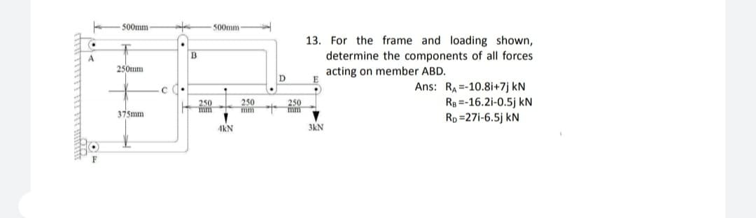 500mm
500mm
13. For the frame and loading shown,
A
determine the components of all forces
250mm
acting on member ABD.
Ans: RA =-10.8i+7j kN
Rg =-16.2i-0.5j kN
Rp =27i-6.5j kN
250
mm
250
mm
250
mm
375mm
4kN
3kN
