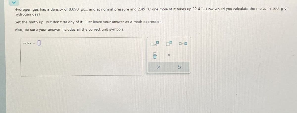 moles =
Hydrogen gas has a density of 0.090 g/L, and at normal pressure and 2.49 °C one mole of it takes up 22.4 L. How would you calculate the moles in 160. g of
hydrogen gas?
Set the math up. But don't do any of it. Just leave your answer as a math expression.
Also, be sure your answer includes all the correct unit symbols.
பப
о
G
0.0