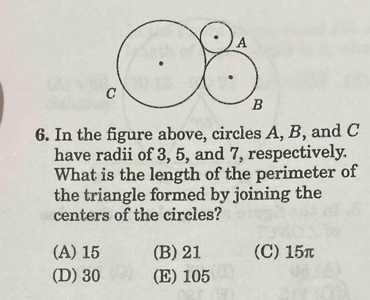 A
C
В
6. In the figure above, circles A, B, and C
have radii of 3, 5, and 7, respectively.
What is the length of the perimeter of
the triangle formed by joining the
centers of the circies?
(A) 15
(B) 21
(C) 15t
(D) 30
(E) 105
