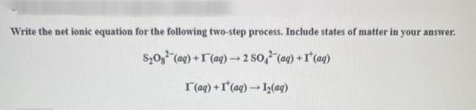 Write the net ionic equation for the following two-step process. Include states of matter in your answer.
S₂O² (aq) + (aq) → 2 SO² (aq) + (aq)
r(aq) + I'(aq) → I₂(aq)