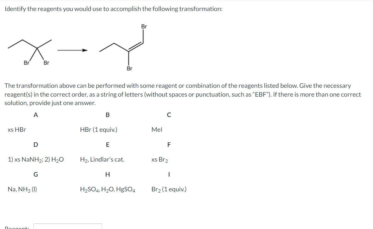 Identify the reagents you would use to accomplish the following transformation:
x-x
Br
xs HBr
The transformation above can be performed with some reagent or combination of the reagents listed below. Give the necessary
reagent(s) in the correct order, as a string of letters (without spaces or punctuation, such as "EBF"). If there is more than one correct
solution, provide just one answer.
A
D
1) xs NaNH2; 2) H2O
Reagent:
Br
G
Na, NH3 (1)
B
HBr (1 equiv.)
E
H₂, Lindlar's cat.
Br
H
Br
H₂SO4, H₂O, HgSO4
Mel
с
F
xs Br2
Br₂ (1 equiv.)