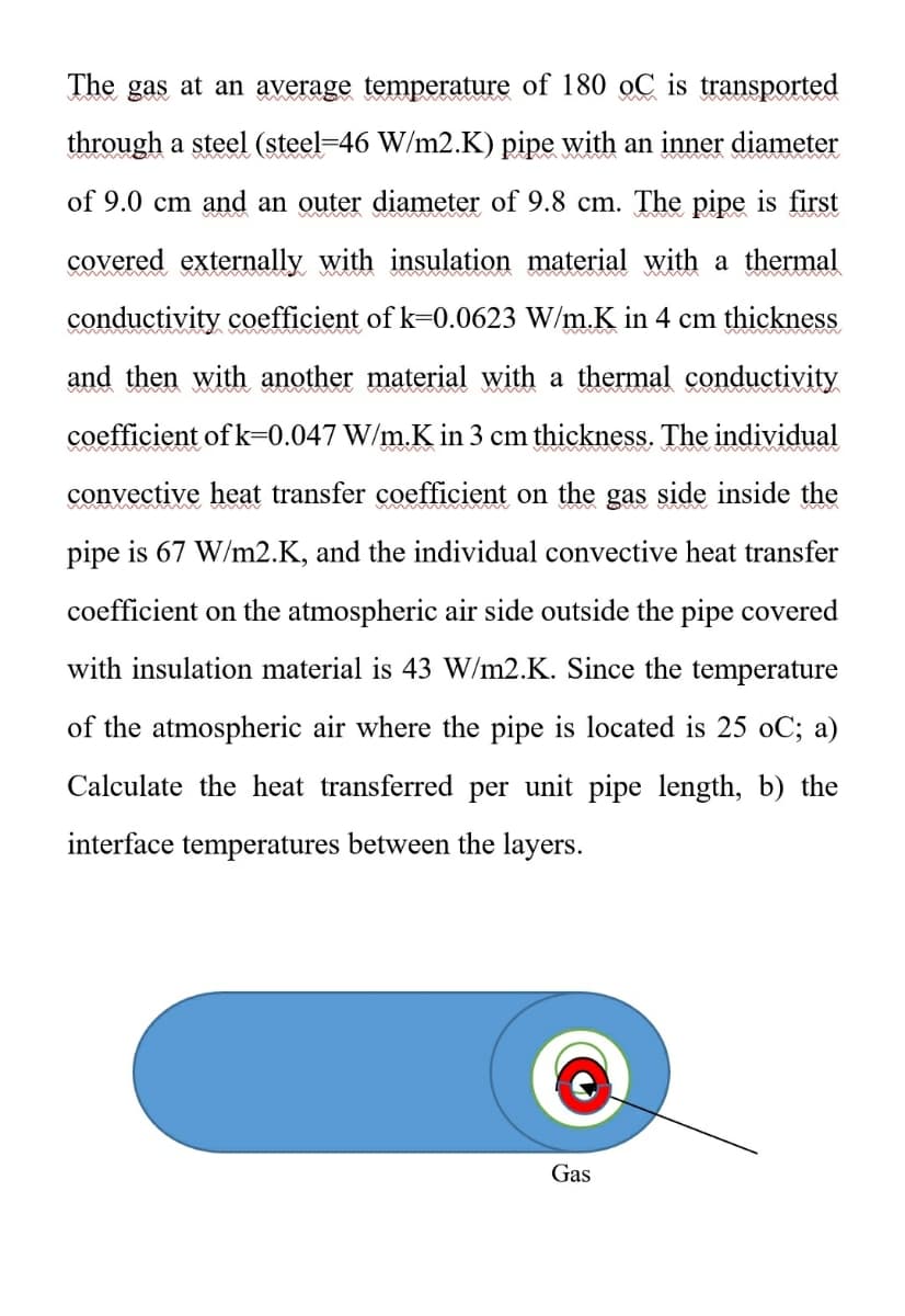 The gas at an average temperature of 180 oC is transported
through a steel (steel-46 W/m2.K) pipe with an inner diameter
of 9.0 cm and an outer diameter of 9.8 cm. The pipe is first
covered externally with insulation material with a thermal
conductivity coefficient of k-0.0623 W/m.K in 4 cm thickness
and then with another material with a thermal conductivity
coefficient of k=0.047 W/m.K in 3 cm thickness. The individual
convective heat transfer coefficient on the gas side inside the
pipe is 67 W/m2.K, and the individual convective heat transfer
coefficient on the atmospheric air side outside the pipe covered
with insulation material is 43 W/m2.K. Since the temperature
of the atmospheric air where the pipe is located is 25 oC; a)
Calculate the heat transferred per unit pipe length, b) the
interface temperatures between the layers.
Gas