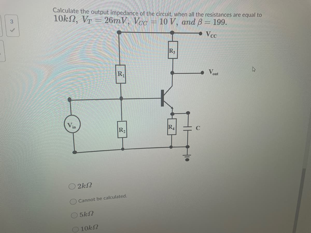 Calculate the output impedance of the circuit, when all the resistances are equal to
10k2, VT = 26mV, Vcc
3.
10 V, and B = 199.
VcC
R3
R
out
in
R2
R4
2k2
Cannot be calculated.
5k2
O 10k2
