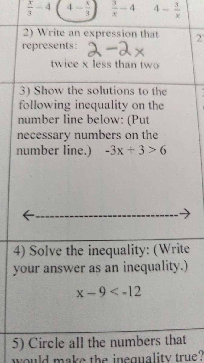 3.
2) Write an expression that
2)
represents: 2-2x
twice x less than two
3) Show the solutions to the
following inequality on the
number line below: (Put
necessary numbers on the
number line.) -3x + 3> 6
->
4) Solve the inequality: (Write
your answer as an inequality.)
X-9<-12
5) Circle all the numbers that
would make the inequality true?
1.
