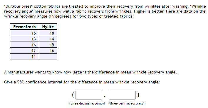 "Durable press" cotton fabrics are treated to improve their recovery from wrinkles after washing. "Wrinkle
recovery angle" measures how well a fabric recovers from wrinkles. Higher is better. Here are data on the
wrinkle recovery angle (in degrees) for two types of treated fabrics:
Permafresh
Hylite
15
18
13
14
16
19
12
16
11
A manufacturer wants to know how large is the difference in mean wrinkle recovery angle.
Give a 98% confidence interval for the difference in mean wrinkle recovery angle:
[three decimal accuracy] [three decimal accuracy)
