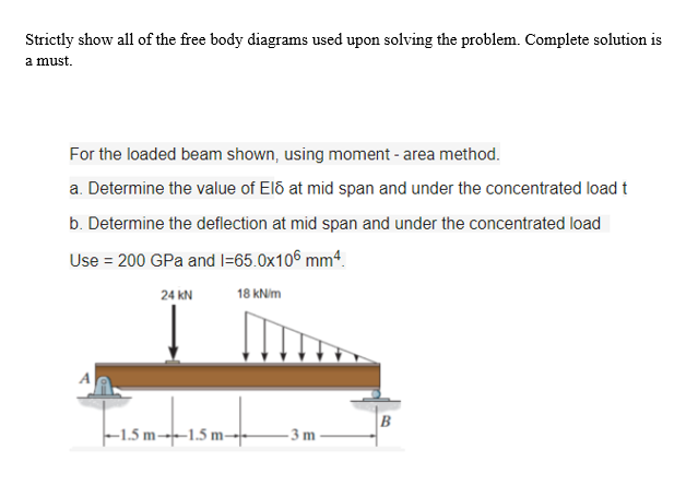 Strictly show all of the free body diagrams used upon solving the problem. Complete solution is
a must.
For the loaded beam shown, using moment - area method.
a. Determine the value of E16 at mid span and under the concentrated load t
b. Determine the deflection at mid span and under the concentrated load
Use = 200 GPa and 1=65.0x106 mm4.
24 KN
18 kN/m
+-1.5m-+
B
-1.5 m-1.5 m-
-3m