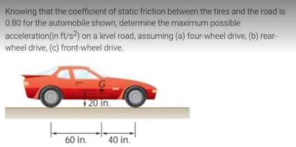 Knowing that the coefficient of static friction between the tires and the road is
0.80 for the automobile shown, determine the maximum possible
acceleration (in ft/s2) on a level road, assuming (a) four-wheel drive, (b) rear-
wheel drive, (c) front-wheel drive.
20 in.
60 in.
40 in.