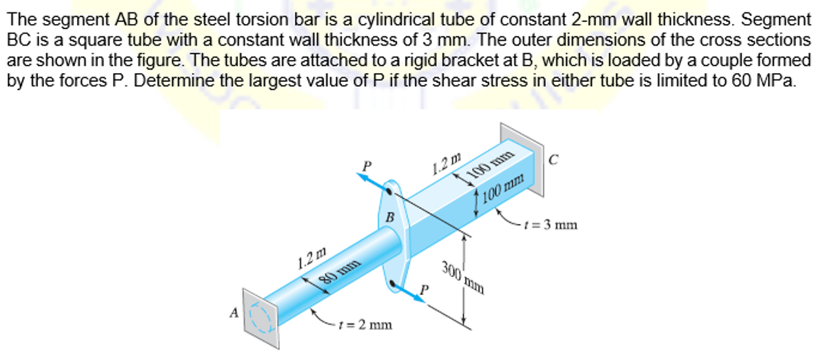 The segment AB of the steel torsion bar is a cylindrical tube of constant 2-mm wall thickness. Segment
BC is a square tube with a constant wall thickness of 3 mm. The outer dimensions of the cross sections
are shown in the figure. The tubes are attached to a rigid bracket at B, which is loaded by a couple formed
by the forces P. Determine the largest value of P if the shear stress in either tube is limited to 60 MPa.
1.2 m
100 mm
A
1.2 m
B
1 = 2 mm
P
300 mm
t = 3 mm