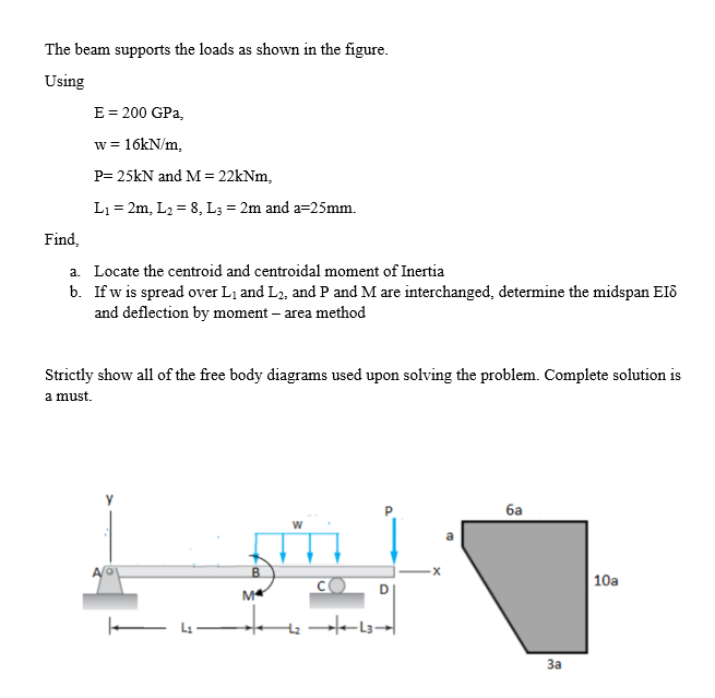 The beam supports the loads as shown in the figure.
Using
E = 200 GPa,
w = 16kN/m,
P= 25kN and M = 22kNm,
L₁ = 2m, L₂ = 8, L3 = 2m and a=25mm.
Find,
a. Locate the centroid and centroidal moment of Inertia
b. If w is spread over L₁ and L2, and P and M are interchanged, determine the midspan EI8
and deflection by moment - area method
Strictly show all of the free body diagrams used upon solving the problem. Complete solution is
a must.
6a
B
10a
4₂-
M
L3
-X
25
3a