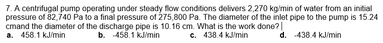 7. A centrifugal pump operating under steady flow conditions delivers 2,270 kg/min of water from an initial
pressure of 82,740 Pa to a final pressure of 275,800 Pa. The diameter of the inlet pipe to the pump is 15.24
cmand the diameter of the discharge pipe is 10.16 cm. What is the work done?
458.1 kJ/min
b. -458.1 kJ/min
c. 438.4 kJ/min
d. -438.4 kJ/min
a.
