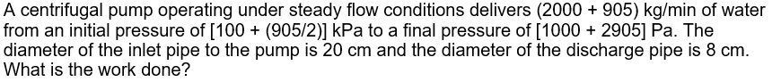 A centrifugal pump operating under steady flow conditions delivers (2000 + 905) kg/min of water
from an initial pressure of [100 + (905/2)] kPa to a final pressure of [1000 + 2905] Pa. The
diameter of the inlet pipe to the pump is 20 cm and the diameter of the discharge pipe is 8 cm.
What is the work done?
