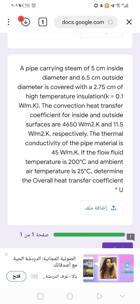 9:-4 ro O
docs.google.com
A pipe carrying steam of 5 cm inside
diameter and 6.5 cm outside
diameter is covered with a 2.75 cm of
high temperature insulation(k = 0.1
W/m.K). The convection heat transfer
coefficient for inside and outside
surfaces are 4650 W/m2.K and 11.5
W/m2.K, respectively. The thermal
conductivity of the pipe material is
45 W/m.K. If the flow fluid
temperature is 200°C and ambient
air temperature is 25°C, determine
the Overall heat transfer coefficient
* U
ث إضافة ملف
صفحة 1 من 1
الصوتية المجانية: الدردشة الحية
أصدقائك
Vo
Yala
O Chat Now
AD
يالا - غرف الدردشة. .
()
