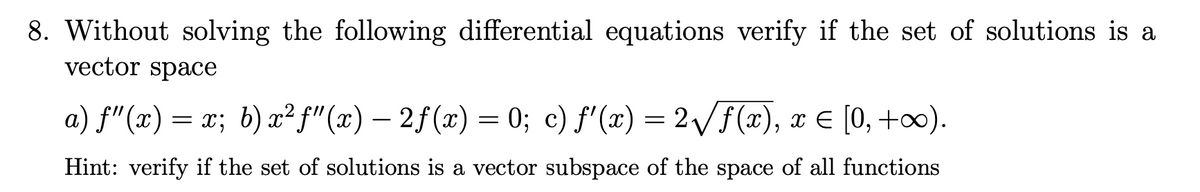 8. Without solving the following differential equations verify if the set of solutions is a
vector space
a) f"(x) = x; b) x² f"(x) – 2f(x) = 0; c) f'(x) = 2/f(x), x E [0, +∞).
Hint: verify if the set of solutions is a vector subspace of the space of all functions
