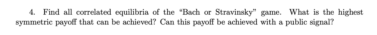 4. Find all correlated equilibria of the "Bach or Stravinsky" game. What is the highest
symmetric payoff that can be achieved? Can this payoff be achieved with a public signal?