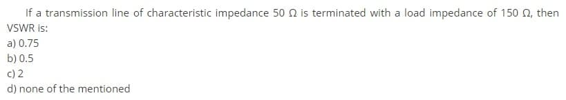 If a transmission line of characteristic impedance 50 N is terminated with a load impedance of 150 0, then
VSWR is:
a) 0.75
b) 0.5
c) 2
d) none of the mentioned
